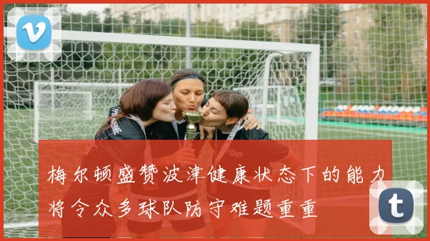梅尔顿盛赞波津健康状态下的能力将令众多球队防守难题重重